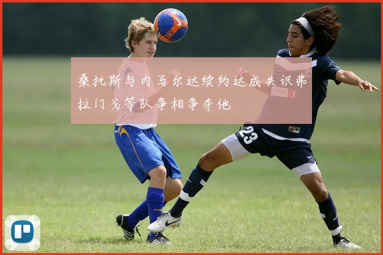 桑托斯与内马尔达续约达成共识弗拉门戈等队争相争夺他