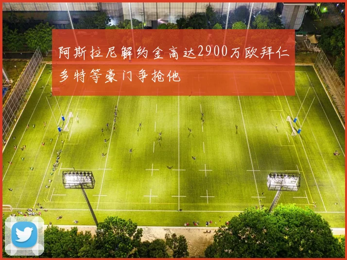 阿斯拉尼解约金高达2900万欧拜仁多特等豪门争抢他