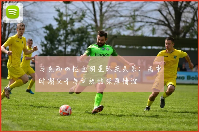 马克西回忆全明星队友关系：高中时期交手与训练的深厚情谊