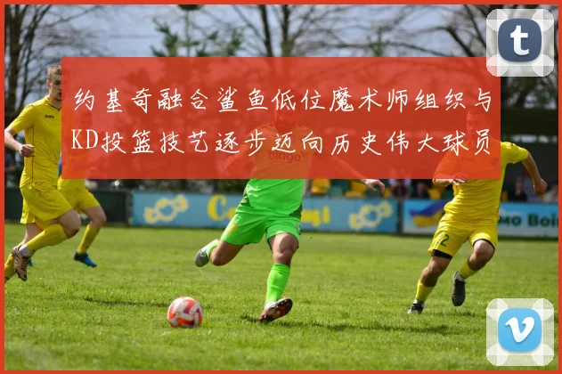 约基奇融合鲨鱼低位魔术师组织与KD投篮技艺逐步迈向历史伟大球员之路