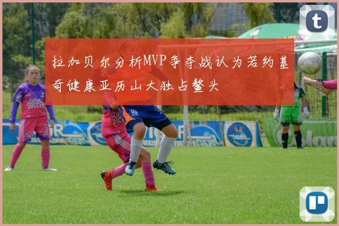拉加贝尔分析MVP争夺战认为若约基奇健康亚历山大独占鳌头