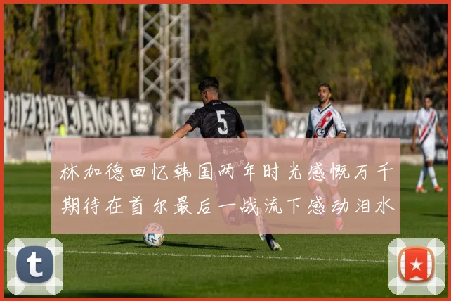 林加德回忆韩国两年时光感慨万千期待在首尔最后一战流下感动泪水