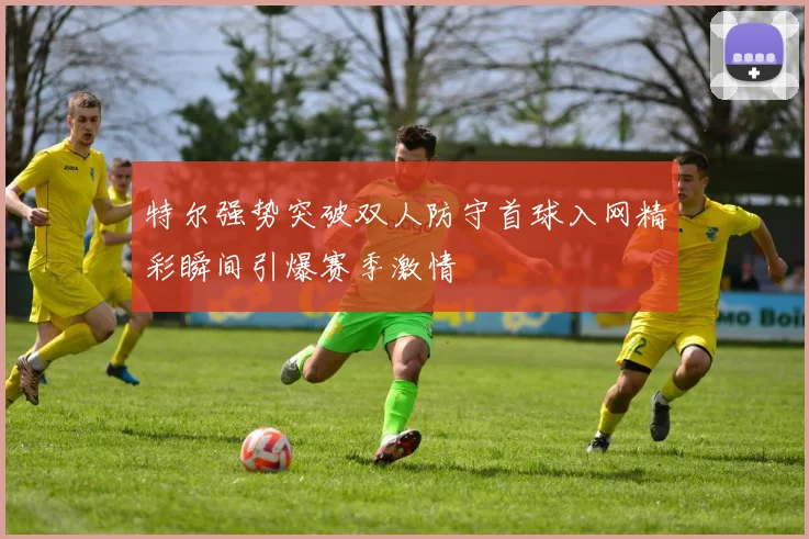 特尔强势突破双人防守首球入网精彩瞬间引爆赛季激情