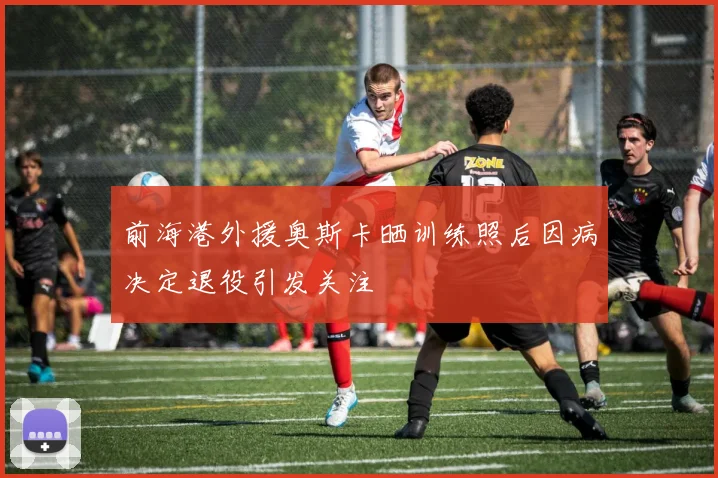 前海港外援奥斯卡晒训练照后因病决定退役引发关注