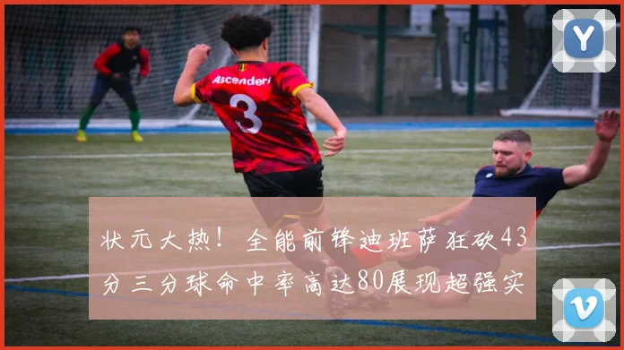 状元大热！全能前锋迪班萨狂砍43分三分球命中率高达80展现超强实力