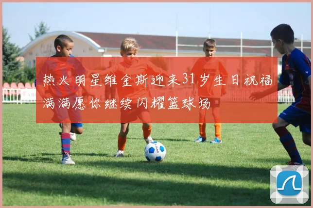 热火明星维金斯迎来31岁生日祝福满满愿你继续闪耀篮球场