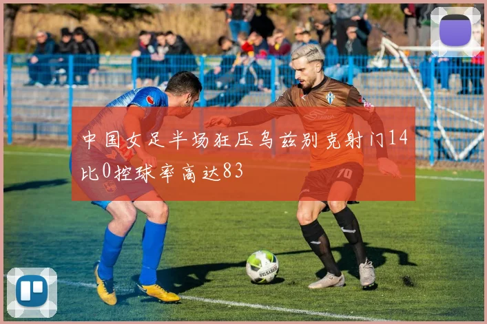 中国女足半场狂压乌兹别克射门14比0控球率高达83