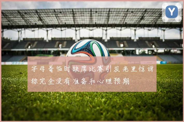 字母哥临时缺席比赛引发老里惊讶称完全没有准备和心理预期