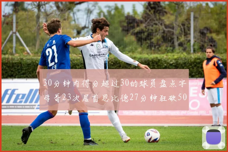 30分钟内得分超过30的球员盘点字母哥23次居首恩比德27分钟狂砍50分