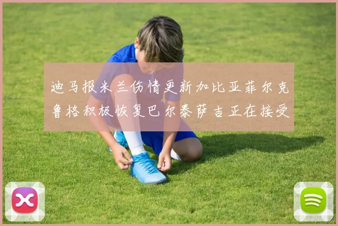 迪马报米兰伤情更新加比亚菲尔克鲁格积极恢复巴尔泰萨吉正在接受评估