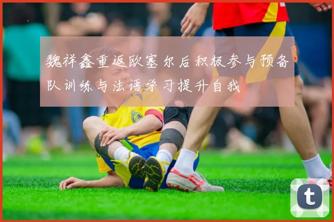 魏祥鑫重返欧塞尔后积极参与预备队训练与法语学习提升自我