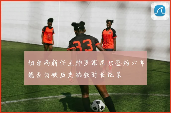 切尔西新任主帅罗塞尼尔签约六年能否打破历史执教时长纪录