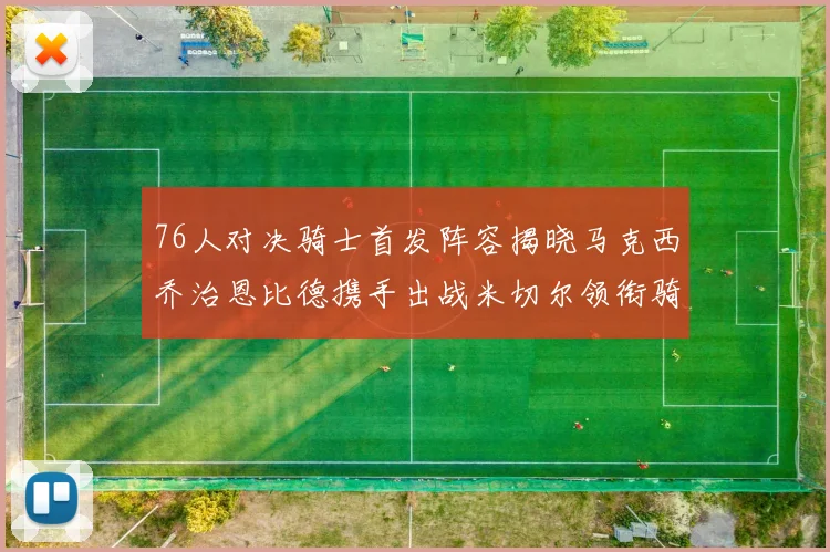 76人对决骑士首发阵容揭晓马克西乔治恩比德携手出战米切尔领衔骑士