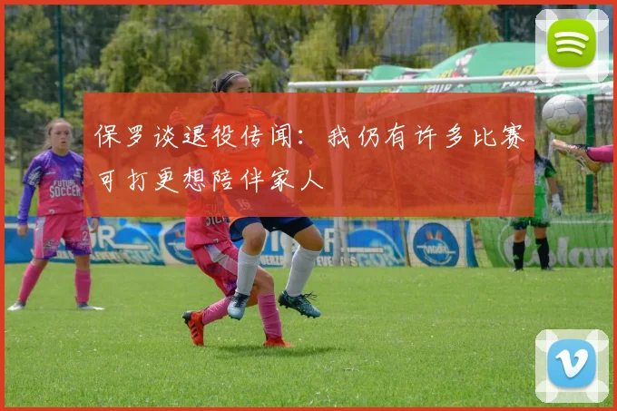 保罗谈退役传闻：我仍有许多比赛可打更想陪伴家人
