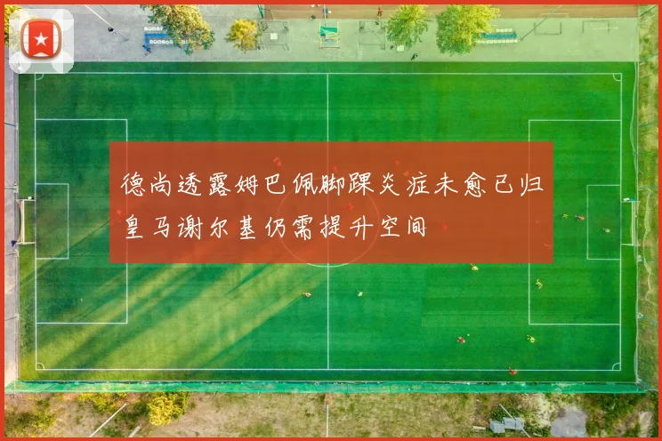 德尚透露姆巴佩脚踝炎症未愈已归皇马谢尔基仍需提升空间