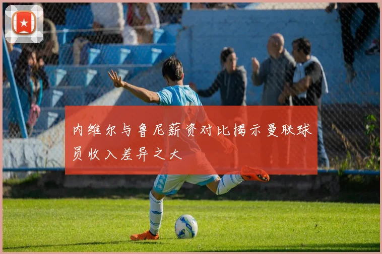 内维尔与鲁尼薪资对比揭示曼联球员收入差异之大