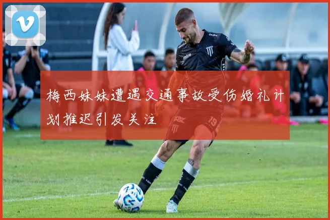 梅西妹妹遭遇交通事故受伤婚礼计划推迟引发关注