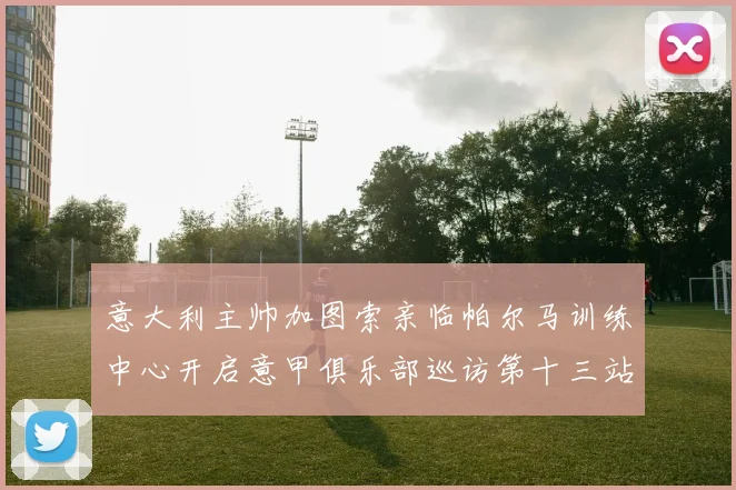 意大利主帅加图索亲临帕尔马训练中心开启意甲俱乐部巡访第十三站