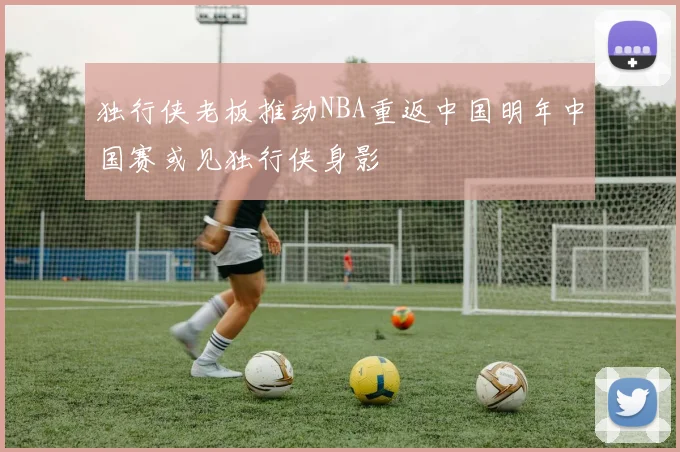 独行侠老板推动NBA重返中国明年中国赛或见独行侠身影