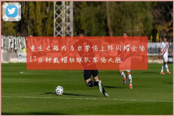 重生之路内马尔带伤上阵闪耀全场17分钟戴帽助球队客场大胜