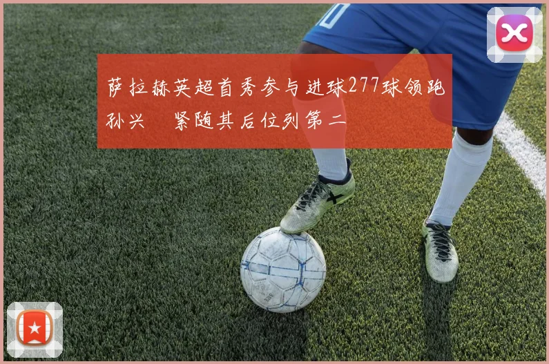萨拉赫英超首秀参与进球277球领跑孙兴慜紧随其后位列第二