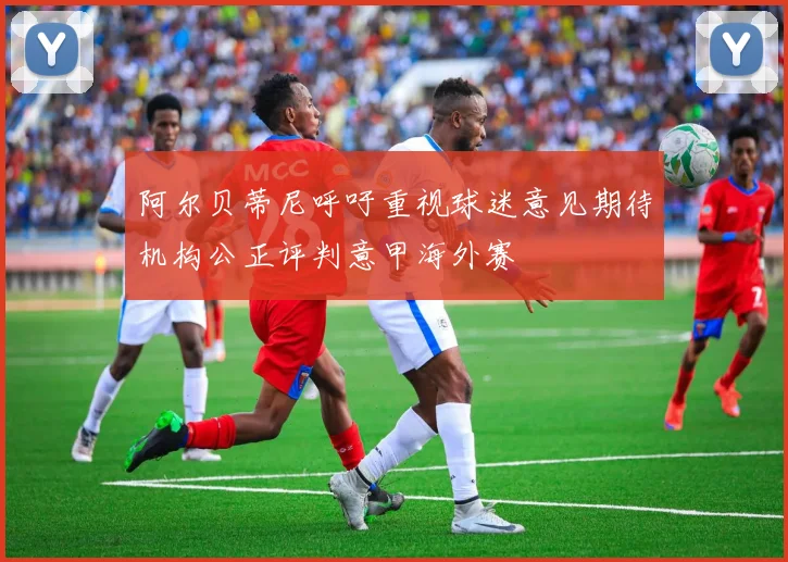 阿尔贝蒂尼呼吁重视球迷意见期待机构公正评判意甲海外赛