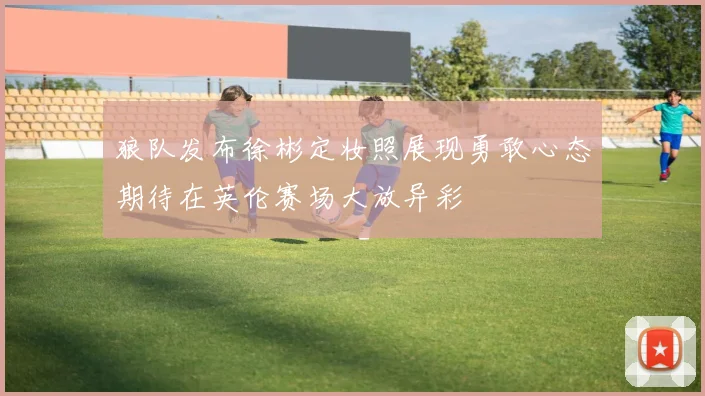 狼队发布徐彬定妆照展现勇敢心态期待在英伦赛场大放异彩