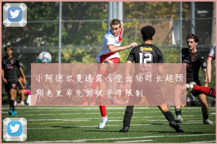 小阿德尔曼透露戈登出场时长超预期老里率先打破字母限制