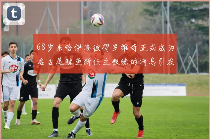 68岁米哈伊洛彼得罗维奇正式成为名古屋鲸鱼新任主教练的消息引发关注