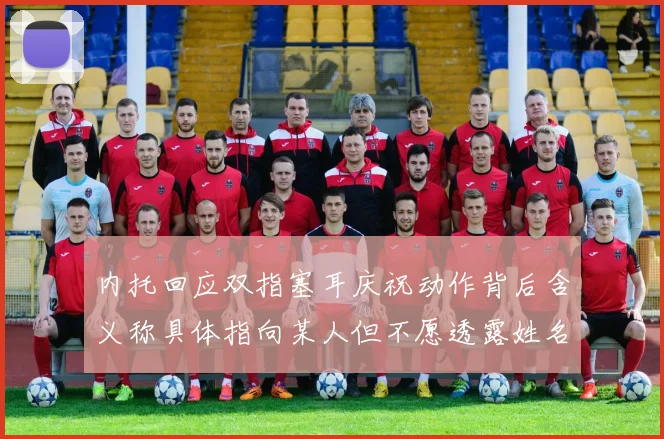 内托回应双指塞耳庆祝动作背后含义称具体指向某人但不愿透露姓名