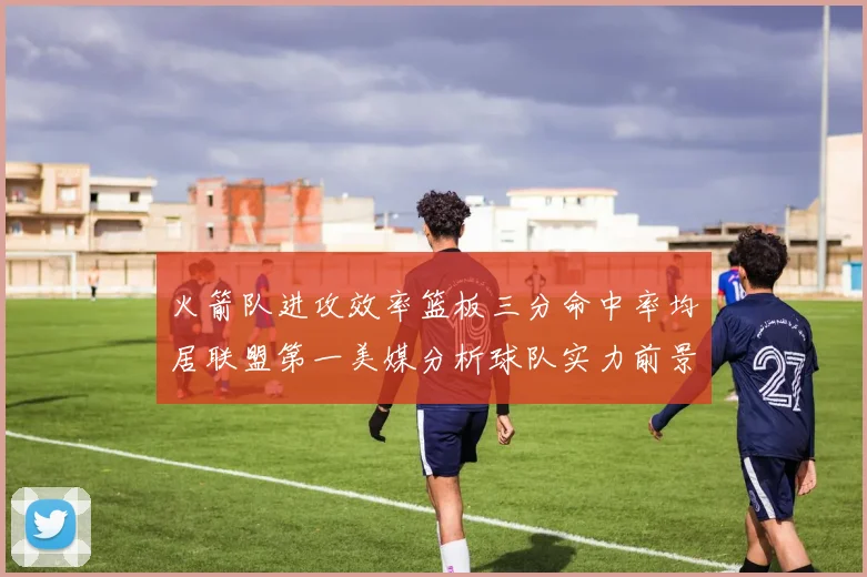 火箭队进攻效率篮板三分命中率均居联盟第一美媒分析球队实力前景