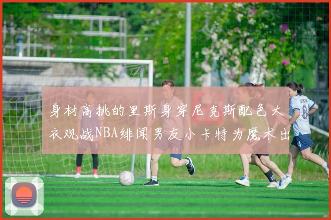 身材高挑的里斯身穿尼克斯配色大衣观战NBA绯闻男友小卡特为魔术出战