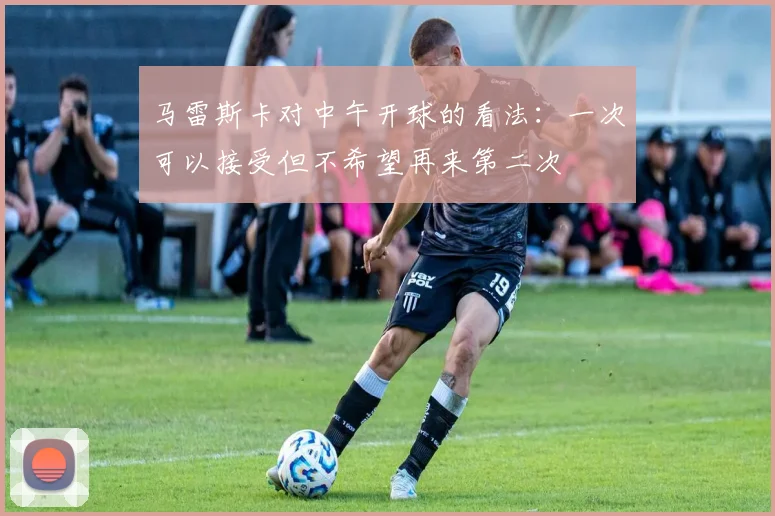 马雷斯卡对中午开球的看法：一次可以接受但不希望再来第二次