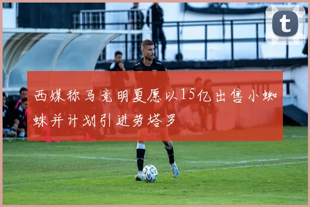 西媒称马竞明夏愿以15亿出售小蜘蛛并计划引进劳塔罗