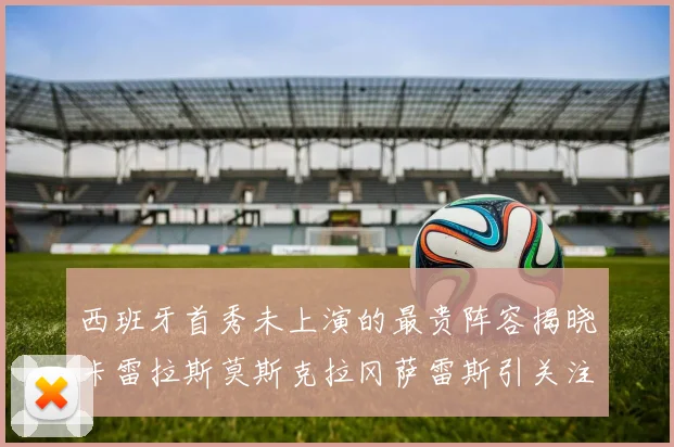 西班牙首秀未上演的最贵阵容揭晓卡雷拉斯莫斯克拉冈萨雷斯引关注
