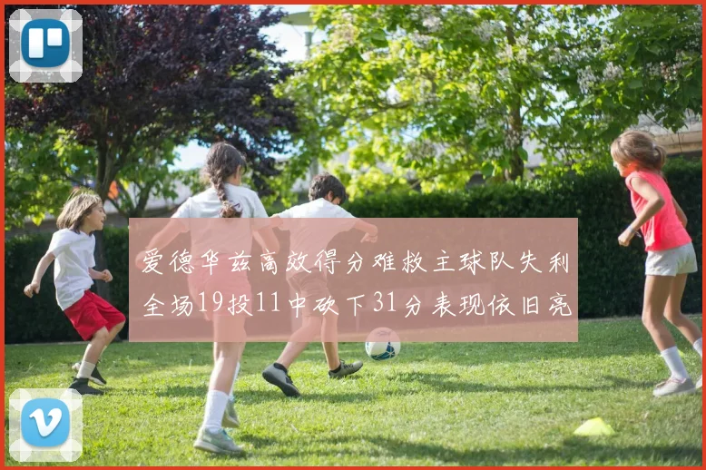 爱德华兹高效得分难救主球队失利全场19投11中砍下31分表现依旧亮眼