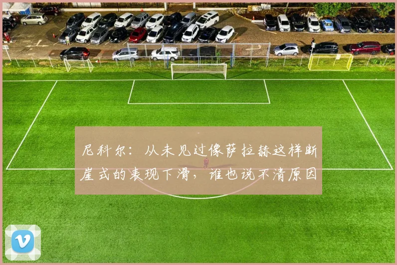 尼科尔：从未见过像萨拉赫这样断崖式的表现下滑，谁也说不清原因
