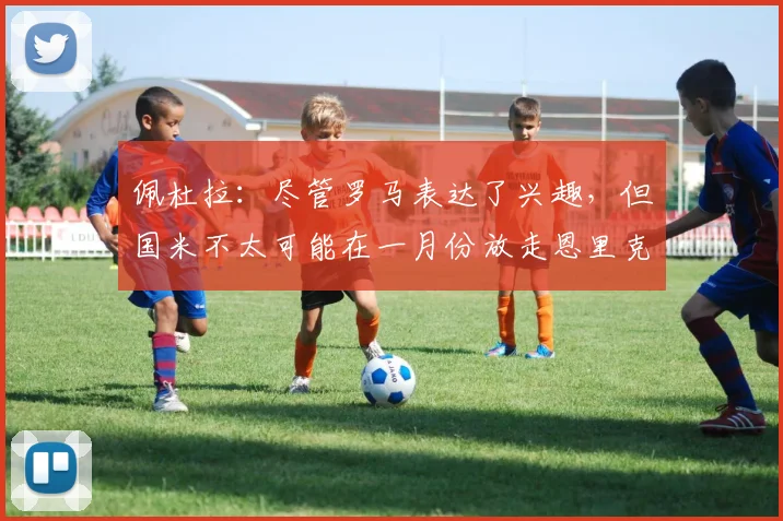 佩杜拉：尽管罗马表达了兴趣，但国米不太可能在一月份放走恩里克