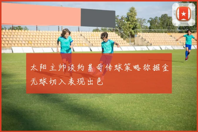 太阳主帅谈约基奇传球策略称掘金无球切入表现出色