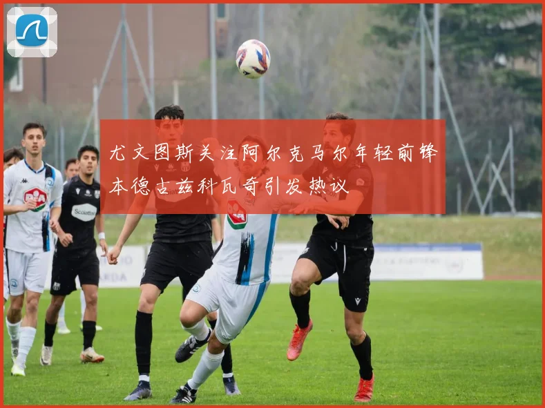 尤文图斯关注阿尔克马尔年轻前锋本德古兹科瓦奇引发热议