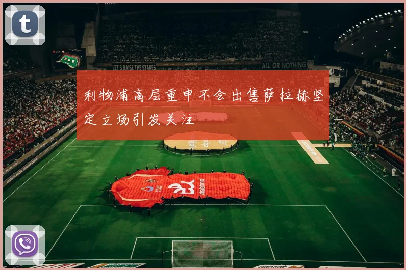 利物浦高层重申不会出售萨拉赫坚定立场引发关注