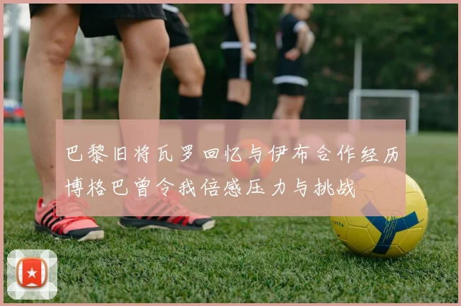 巴黎旧将瓦罗回忆与伊布合作经历博格巴曾令我倍感压力与挑战