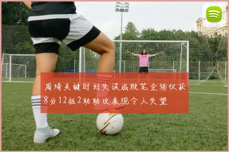周琦关键时刻失误成败笔全场仅获8分12板2助助攻表现令人失望