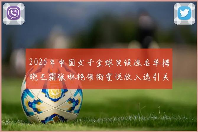 2025年中国女子金球奖候选名单揭晓王霜张琳艳领衔霍悦欣入选引关注