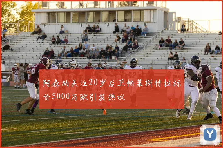 阿森纳关注20岁后卫帕莱斯特拉标价5000万欧引发热议